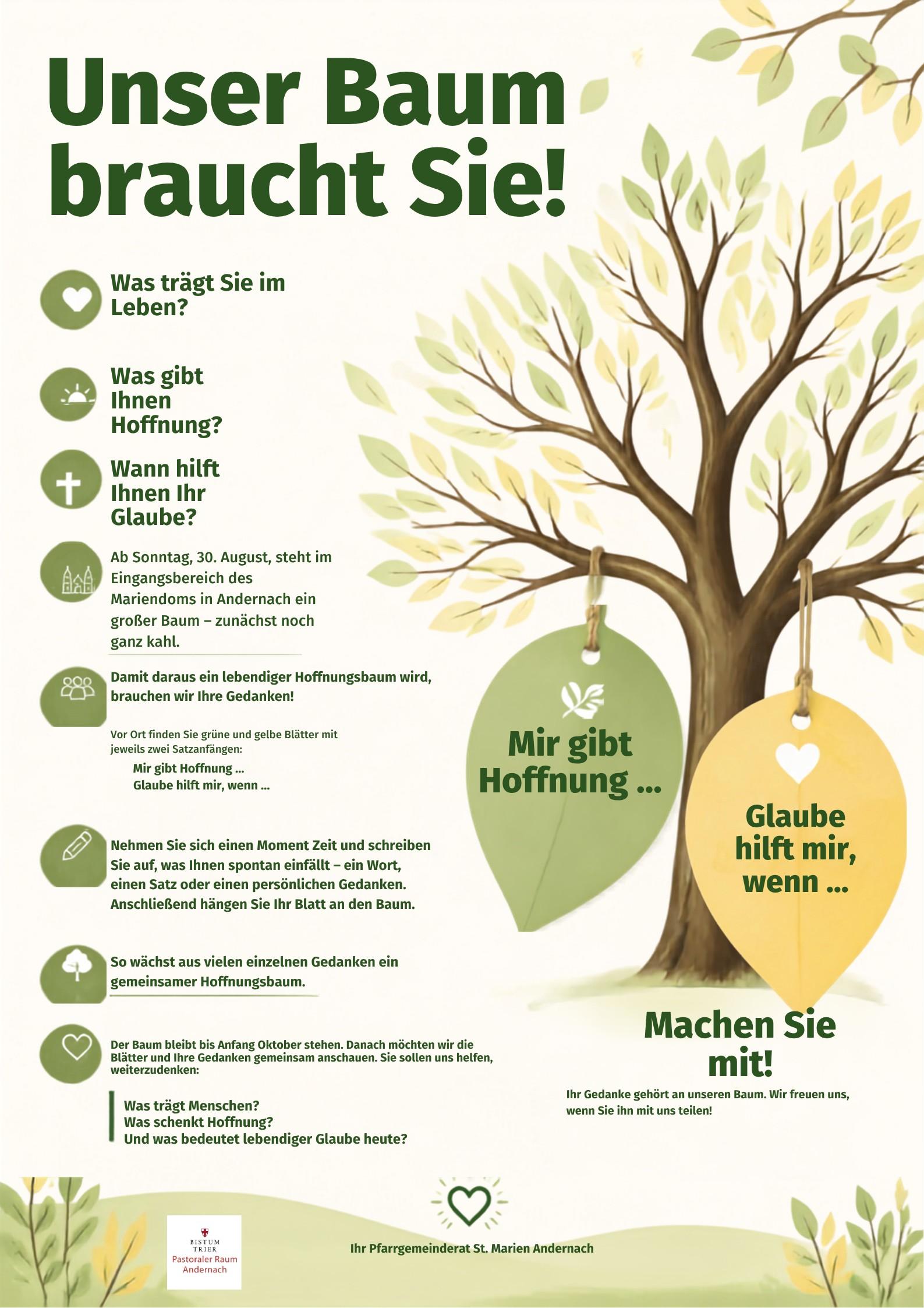 Plakat Unser Baum braucht Sie! Was trägt Sie im Leben? Was gibt Ihnen Hoffnung? Wann hilft Ihnen Ihr Glaube? Ab Sonntag, 30. August, steht im Eingangsbereich des Mariendoms in Andernach ein großer Baum – zunächst noch ganz kahl. 🍃 Damit daraus ein lebendiger Hoffnungsbaum wird, brauchen wir Ihre Gedanken! Dazu finden Sie vor Ort grüne und gelbe Blätter mit zwei Satzanfängen: Mir gibt Hoffnung … Glaube hilft mir, wenn …
